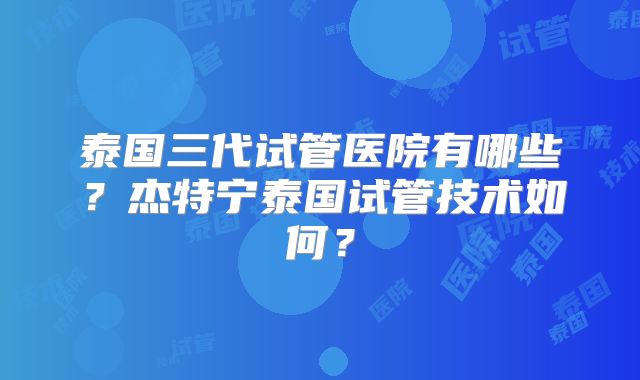 泰国三代试管医院有哪些?杰特宁泰国试管技术如何?