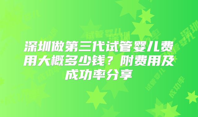 深圳做第三代试管婴儿费用大概多少钱?附费用及成功率分享