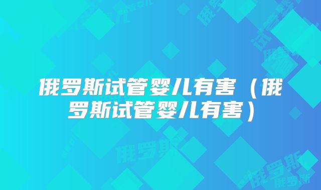 俄罗斯试管婴儿有害(俄罗斯试管婴儿有害)