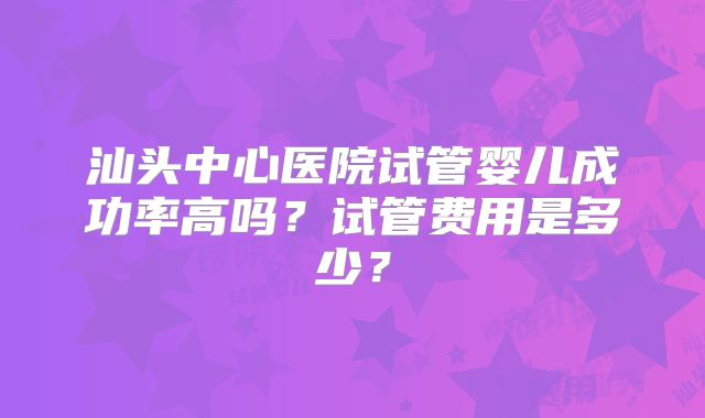 汕头中心医院试管婴儿成功率高吗?试管费用是多少?