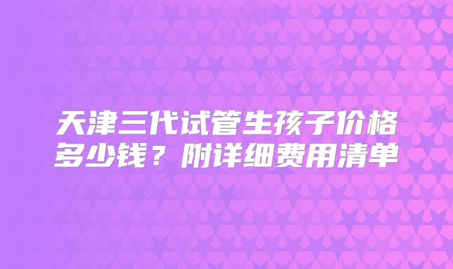 天津三代试管生孩子价格多少钱?附详细费用清单