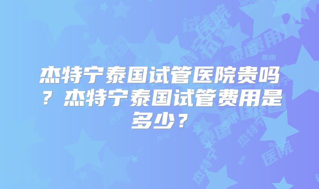 杰特宁泰国试管医院贵吗?杰特宁泰国试管费用是多少?
