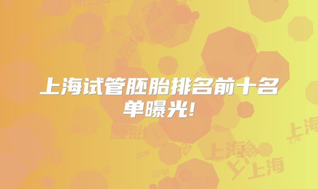 上海试管胚胎排名前十名单曝光!