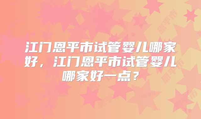 江门恩平市试管婴儿哪家好,江门恩平市试管婴儿哪家好一点?