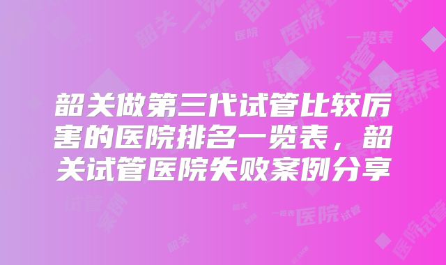 韶关做第三代试管比较厉害的医院排名一览表，韶关试管医院失败案例分享