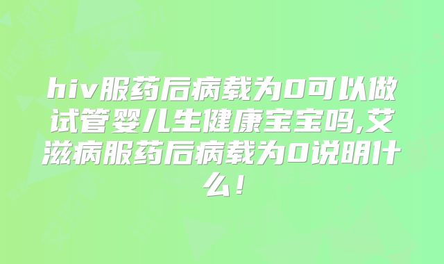 hiv服药后病载为0可以做试管婴儿生健康宝宝吗,艾滋病服药后病载为0说明什么！