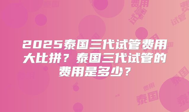 2025泰国三代试管费用大比拼？泰国三代试管的费用是多少？