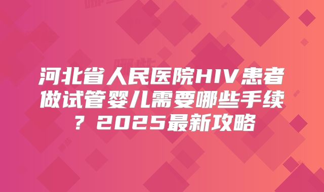 河北省人民医院HIV患者做试管婴儿需要哪些手续?2025最新攻略