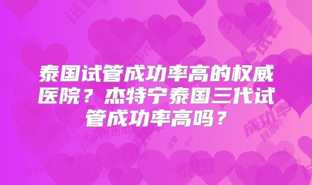 泰国试管成功率高的权威医院?杰特宁泰国三代试管成功率高吗?