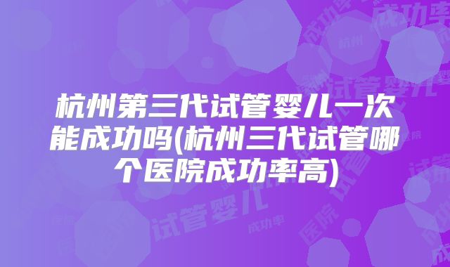 杭州第三代试管婴儿一次能成功吗(杭州三代试管哪个医院成功率高)