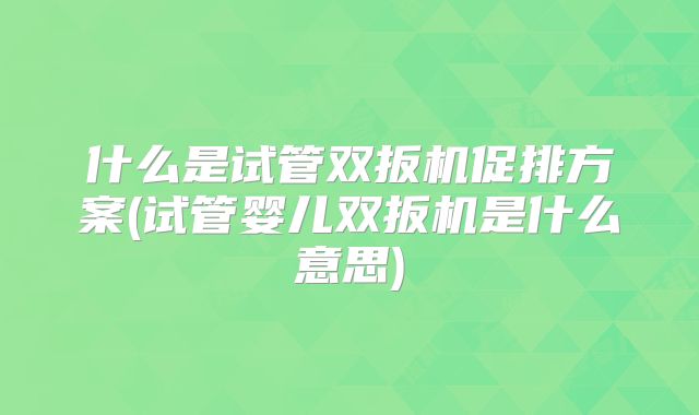 什么是试管双扳机促排方案(试管婴儿双扳机是什么意思)