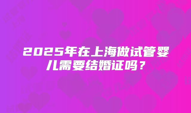 2025年在上海做试管婴儿需要结婚证吗？
