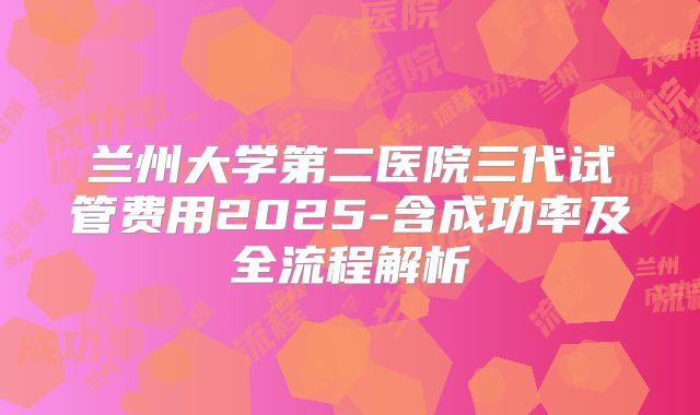 兰州大学第二医院三代试管费用2025-含成功率及全流程解析