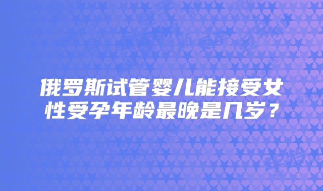 俄罗斯试管婴儿能接受女性受孕年龄最晚是几岁?