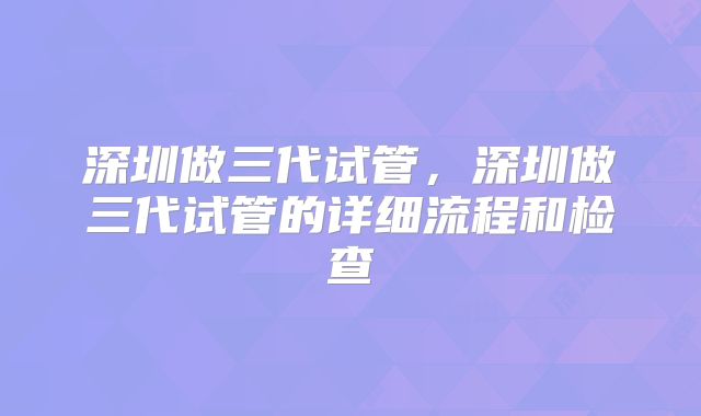 深圳做三代试管，深圳做三代试管的详细流程和检查