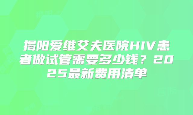 揭阳爱维艾夫医院HIV患者做试管需要多少钱?2025最新费用清单