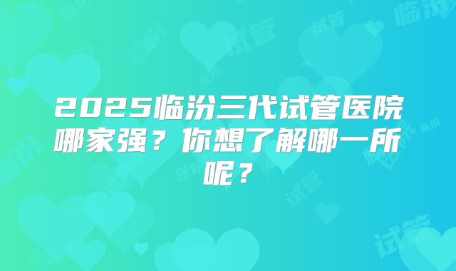 2025临汾三代试管医院哪家强？你想了解哪一所呢？