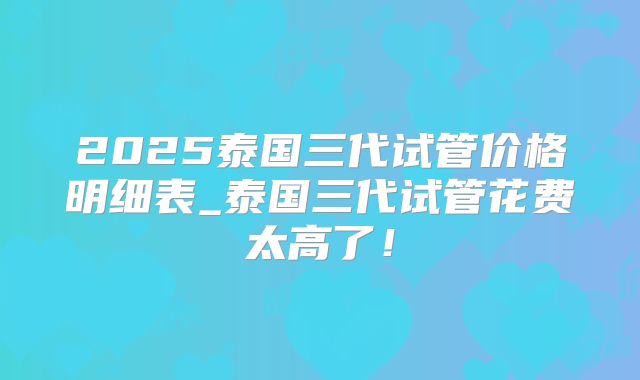 2025泰国三代试管价格明细表_泰国三代试管花费太高了!