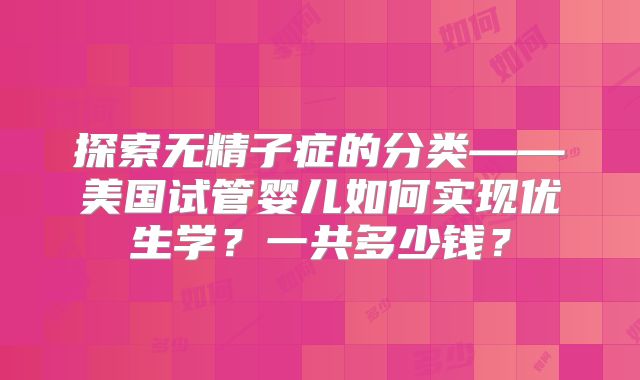 探索无精子症的分类——美国试管婴儿如何实现优生学?一共多少钱?