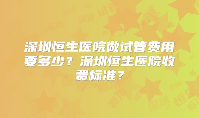 深圳恒生医院做试管费用要多少?深圳恒生医院收费标准?
