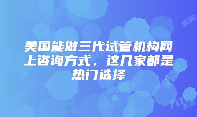 美国能做三代试管机构网上咨询方式,这几家都是热门选择
