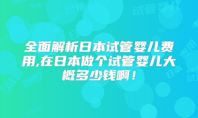 全面解析日本试管婴儿费用,在日本做个试管婴儿大概多少钱啊！