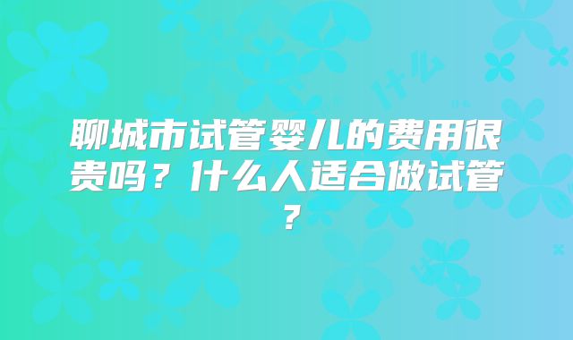 聊城市试管婴儿的费用很贵吗?什么人适合做试管?