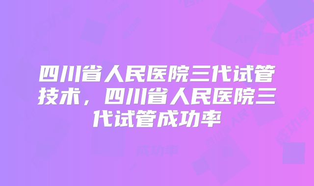 四川省人民医院三代试管技术,四川省人民医院三代试管成功率