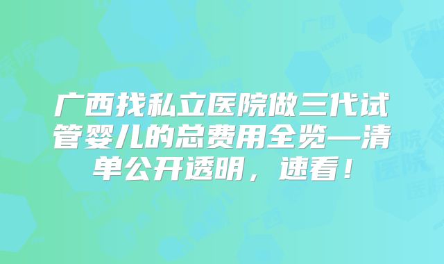 广西找私立医院做三代试管婴儿的总费用全览—清单公开透明,速看!