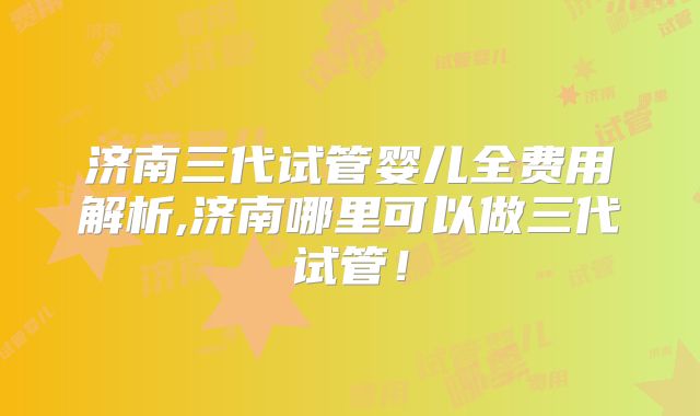 济南三代试管婴儿全费用解析,济南哪里可以做三代试管!