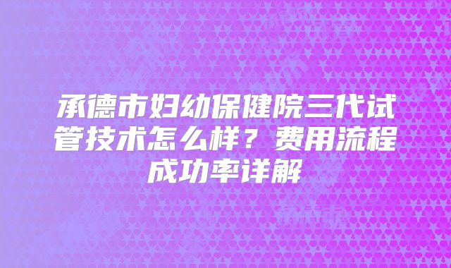 承德市妇幼保健院三代试管技术怎么样?费用流程成功率详解