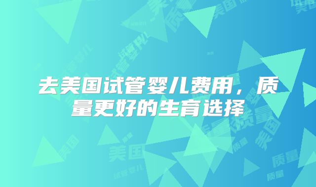 去美国试管婴儿费用,质量更好的生育选择