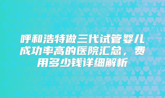 呼和浩特做三代试管婴儿成功率高的医院汇总,费用多少钱详细解析