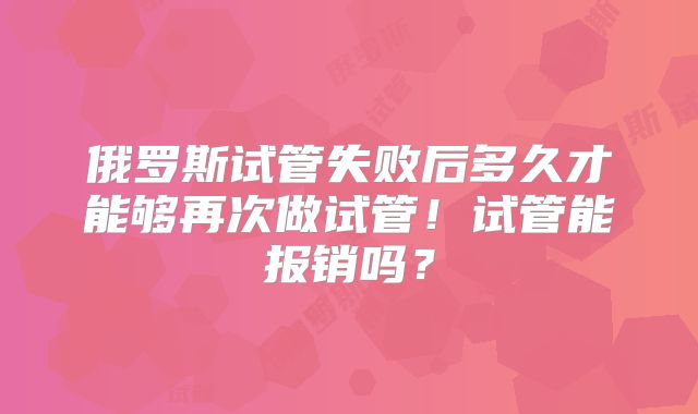 俄罗斯试管失败后多久才能够再次做试管!试管能报销吗?