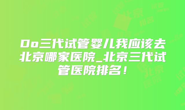 Do三代试管婴儿我应该去北京哪家医院_北京三代试管医院排名！