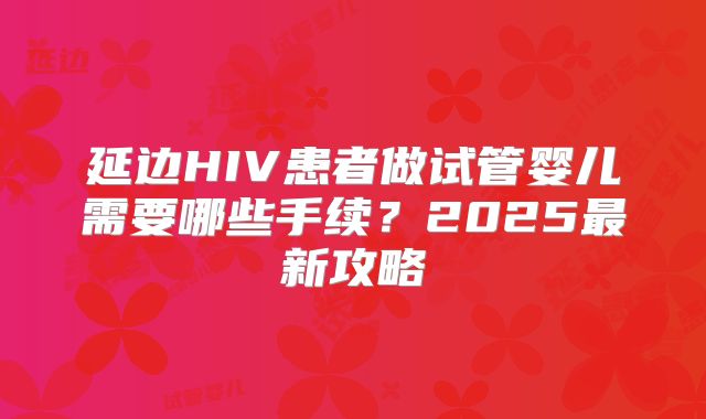延边HIV患者做试管婴儿需要哪些手续？2025最新攻略