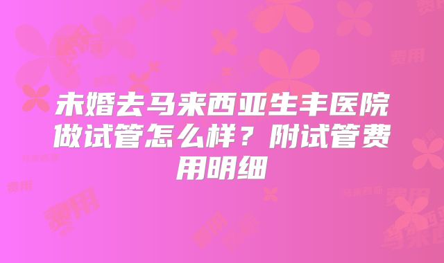未婚去马来西亚生丰医院做试管怎么样?附试管费用明细