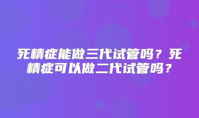 死精症能做三代试管吗?死精症可以做二代试管吗?