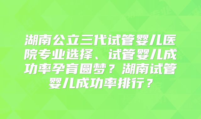 湖南公立三代试管婴儿医院专业选择、试管婴儿成功率孕育圆梦？湖南试管婴儿成功率排行？
