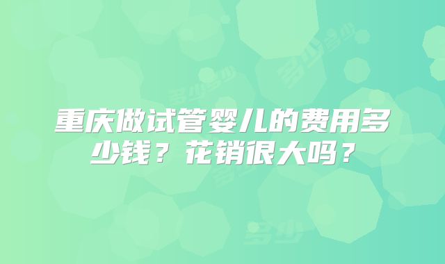 重庆做试管婴儿的费用多少钱?花销很大吗?