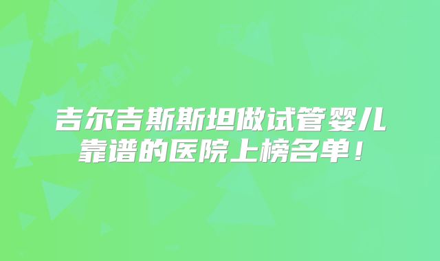 吉尔吉斯斯坦做试管婴儿靠谱的医院上榜名单!