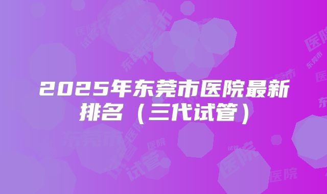 2025年东莞市医院最新排名（三代试管）