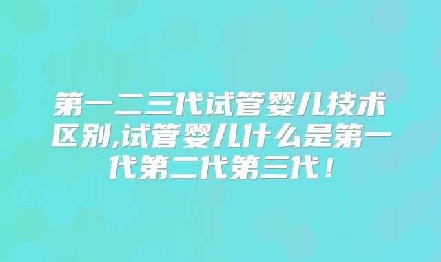 第一二三代试管婴儿技术区别,试管婴儿什么是第一代第二代第三代!