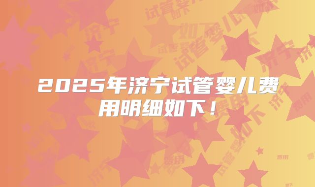 2025年济宁试管婴儿费用明细如下!