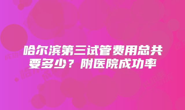 哈尔滨第三试管费用总共要多少?附医院成功率