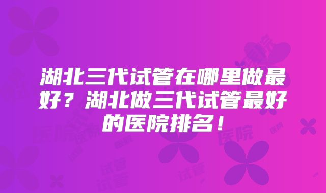 湖北三代试管在哪里做最好?湖北做三代试管最好的医院排名!