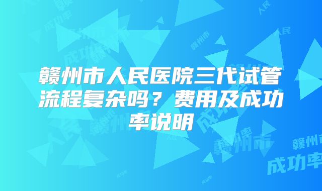 赣州市人民医院三代试管流程复杂吗?费用及成功率说明