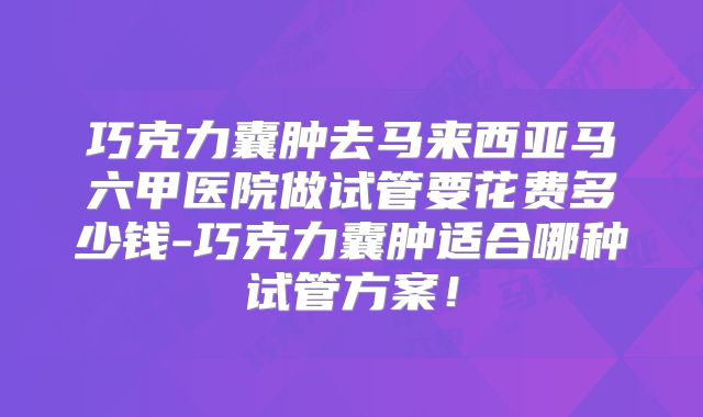 巧克力囊肿去马来西亚马六甲医院做试管要花费多少钱-巧克力囊肿适合哪种试管方案!