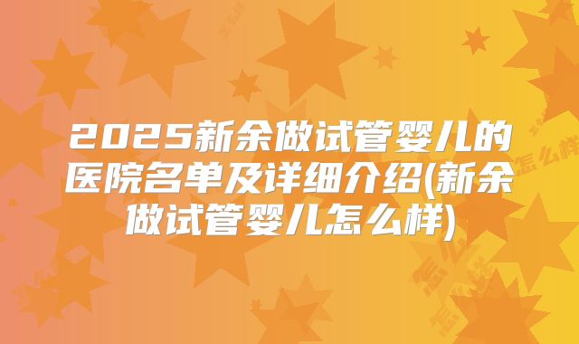 2025新余做试管婴儿的医院名单及详细介绍(新余做试管婴儿怎么样)
