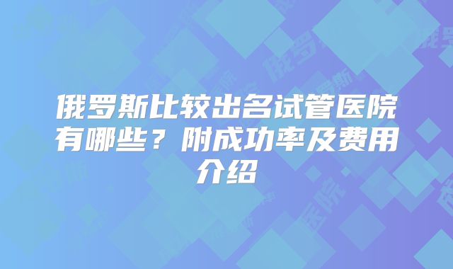 俄罗斯比较出名试管医院有哪些？附成功率及费用介绍